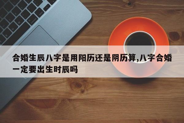 合婚生辰八字是用阳历还是阴历算,八字合婚一定要出生时辰吗
