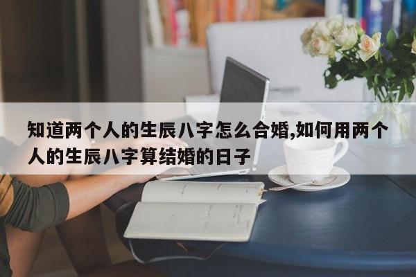 知道两个人的生辰八字怎么合婚,如何用两个人的生辰八字算结婚的日子