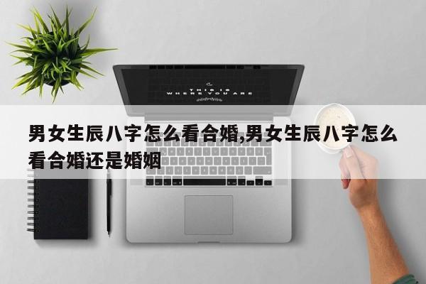 男女生辰八字怎么看合婚,男女生辰八字怎么看合婚还是婚姻