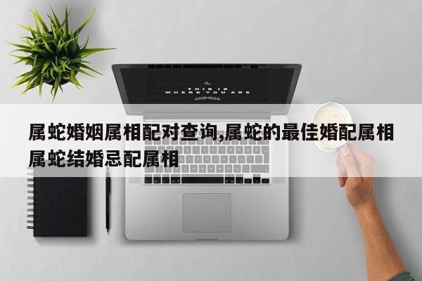 属蛇婚姻属相配对查询,属蛇的最佳婚配属相属蛇结婚忌配属相