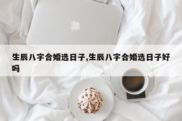 生辰八字合婚选日子,生辰八字合婚选日子好吗