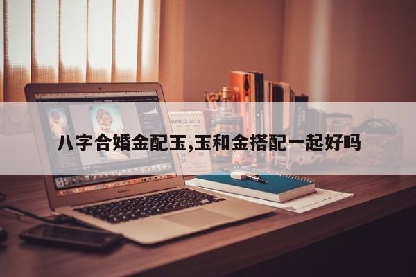 八字合婚金配玉,玉和金搭配一起好吗