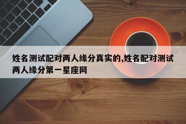 姓名测试配对两人缘分真实的,姓名配对测试两人缘分第一星座网