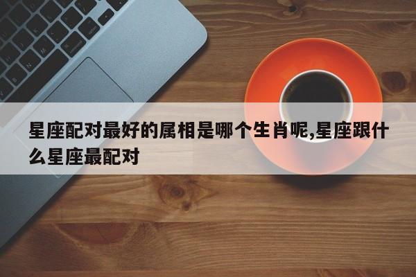 星座配对最好的属相是哪个生肖呢,星座跟什么星座最配对