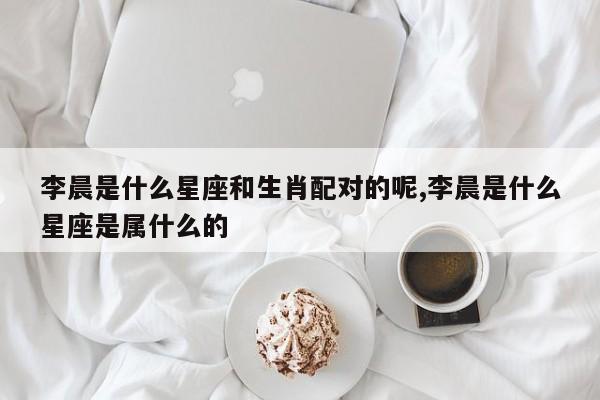 李晨是什么星座和生肖配对的呢,李晨是什么星座是属什么的