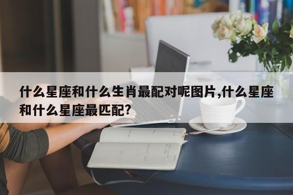 什么星座和什么生肖最配对呢图片,什么星座和什么星座最匹配?