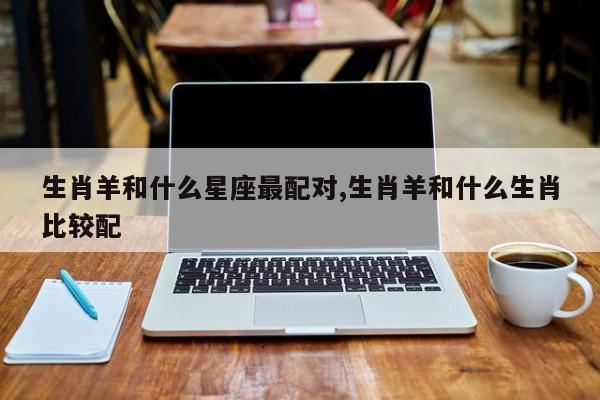 生肖羊和什么星座最配对,生肖羊和什么生肖比较配
