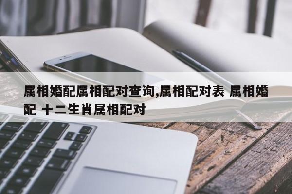 属相婚配属相配对查询,属相配对表 属相婚配 十二生肖属相配对