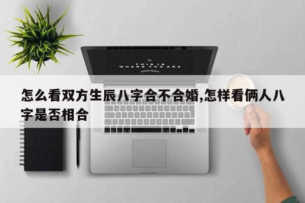 怎么看双方生辰八字合不合婚,怎样看俩人八字是否相合