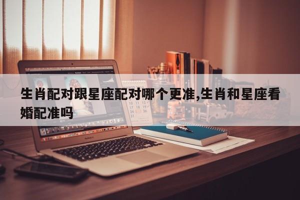 生肖配对跟星座配对哪个更准,生肖和星座看婚配准吗