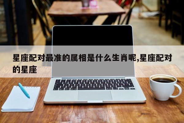 星座配对最准的属相是什么生肖呢,星座配对的星座