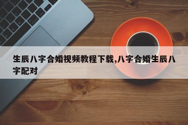 生辰八字合婚视频教程下载,八字合婚生辰八字配对