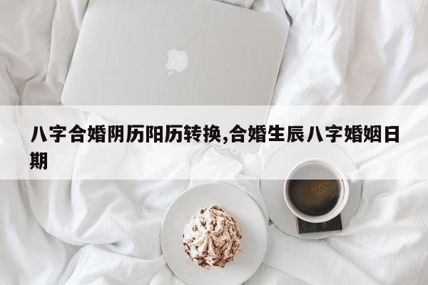 八字合婚阴历阳历转换,合婚生辰八字婚姻日期