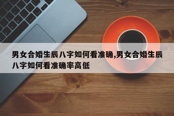 男女合婚生辰八字如何看准确,男女合婚生辰八字如何看准确率高低