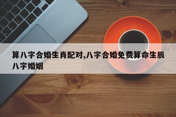 算八字合婚生肖配对,八字合婚免费算命生辰八字婚姻