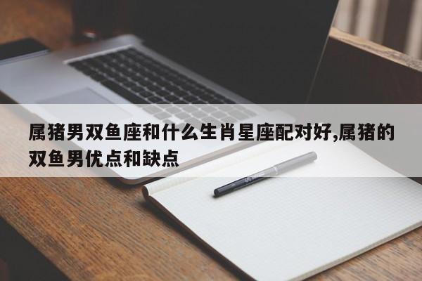 属猪男双鱼座和什么生肖星座配对好,属猪的双鱼男优点和缺点