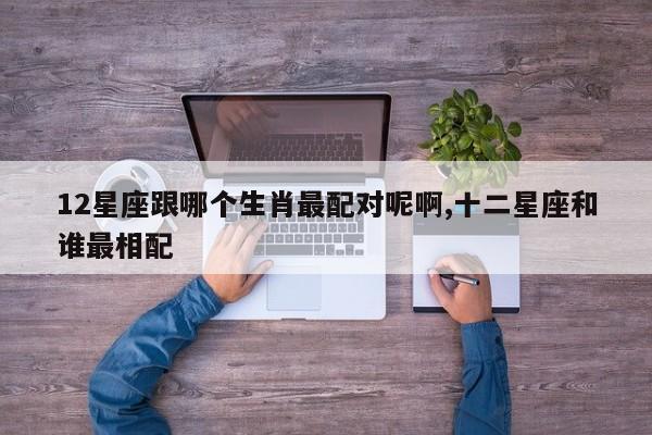 12星座跟哪个生肖最配对呢啊,十二星座和谁最相配