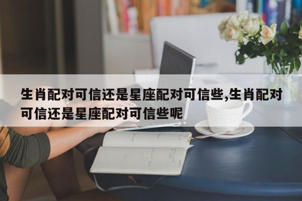 生肖配对可信还是星座配对可信些,生肖配对可信还是星座配对可信些呢