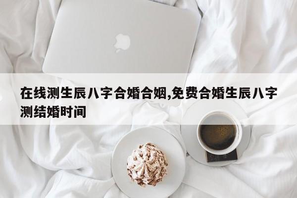 在线测生辰八字合婚合姻,免费合婚生辰八字测结婚时间