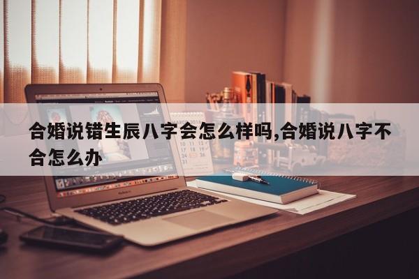 合婚说错生辰八字会怎么样吗,合婚说八字不合怎么办