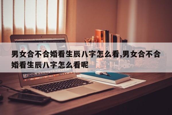 男女合不合婚看生辰八字怎么看,男女合不合婚看生辰八字怎么看呢