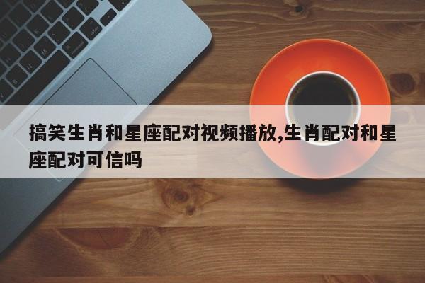搞笑生肖和星座配对视频播放,生肖配对和星座配对可信吗