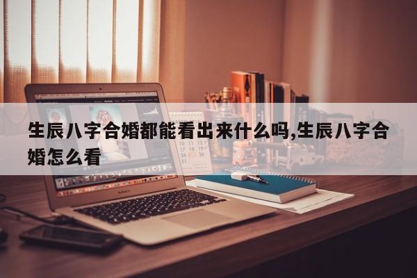 生辰八字合婚都能看出来什么吗,生辰八字合婚怎么看