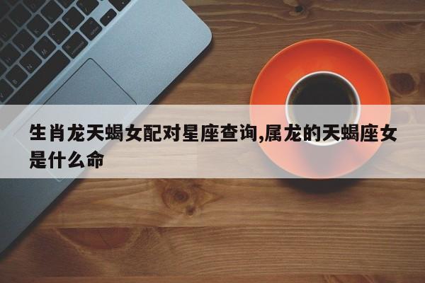 生肖龙天蝎女配对星座查询,属龙的天蝎座女是什么命
