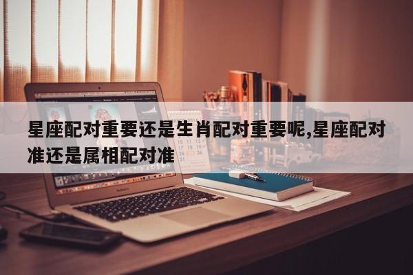 星座配对重要还是生肖配对重要呢,星座配对准还是属相配对准