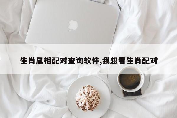 生肖属相配对查询软件,我想看生肖配对