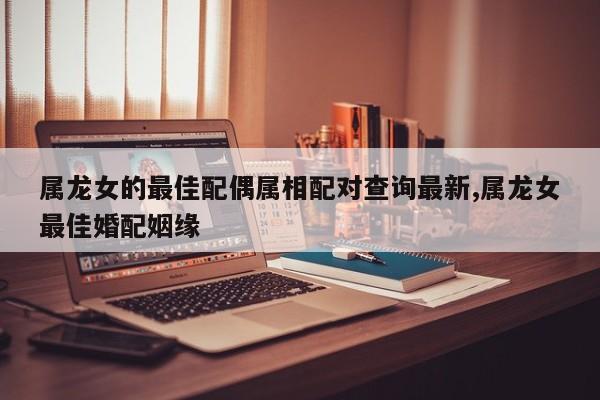 属龙女的最佳配偶属相配对查询最新,属龙女最佳婚配姻缘