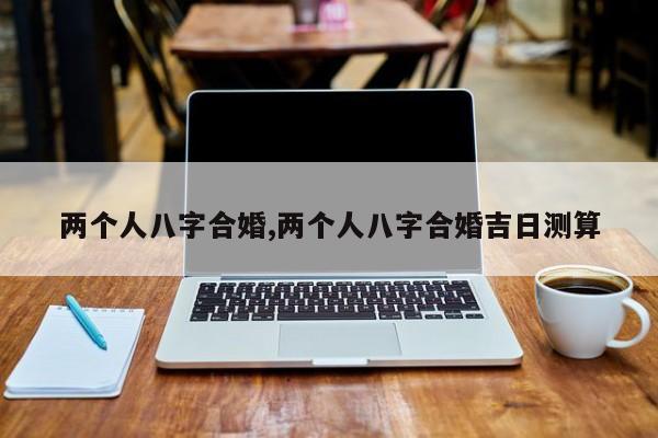 两个人八字合婚,两个人八字合婚吉日测算