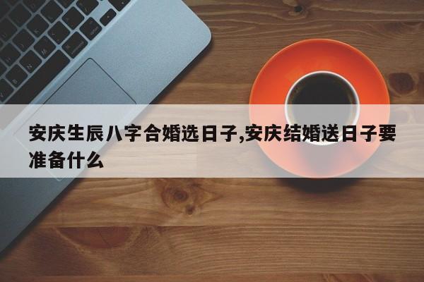 安庆生辰八字合婚选日子,安庆结婚送日子要准备什么