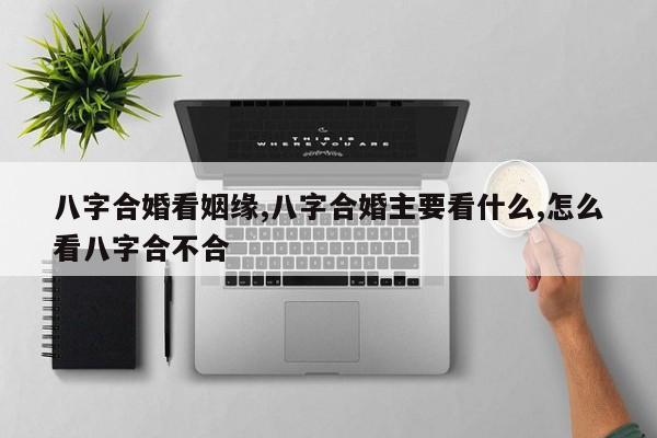 八字合婚看姻缘,八字合婚主要看什么,怎么看八字合不合