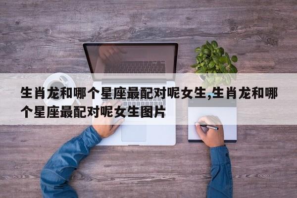 生肖龙和哪个星座最配对呢女生,生肖龙和哪个星座最配对呢女生图片