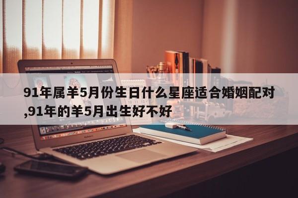 91年属羊5月份生日什么星座适合婚姻配对,91年的羊5月出生好不好