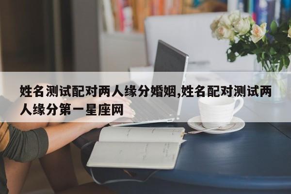 姓名测试配对两人缘分婚姻,姓名配对测试两人缘分第一星座网