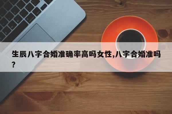 生辰八字合婚准确率高吗女性,八字合婚准吗?