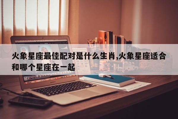 火象星座最佳配对是什么生肖,火象星座适合和哪个星座在一起