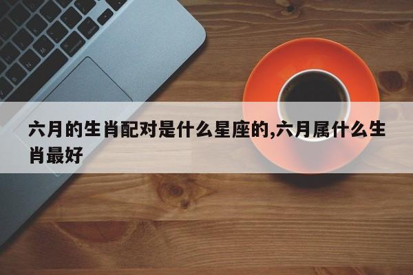六月的生肖配对是什么星座的,六月属什么生肖最好