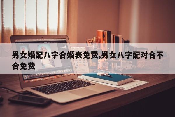 男女婚配八字合婚表免费,男女八字配对合不合免费