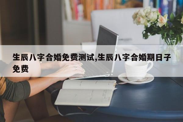 生辰八字合婚免费测试,生辰八字合婚期日子免费