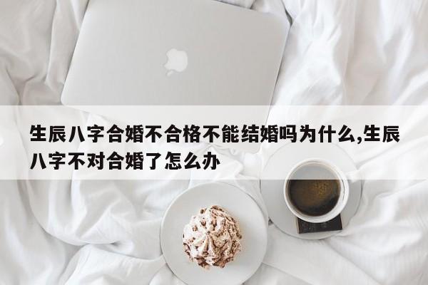生辰八字合婚不合格不能结婚吗为什么,生辰八字不对合婚了怎么办