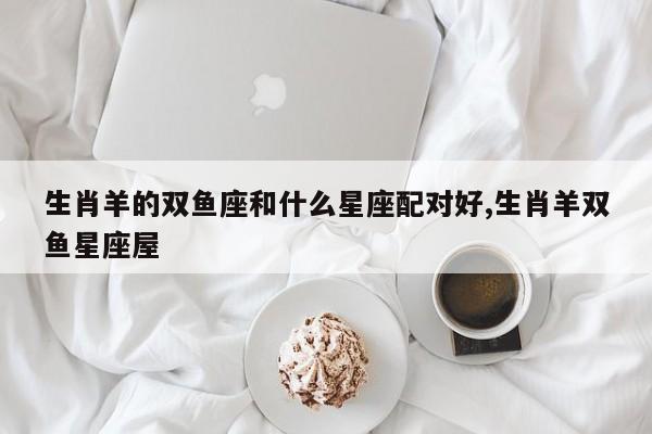 生肖羊的双鱼座和什么星座配对好,生肖羊双鱼星座屋