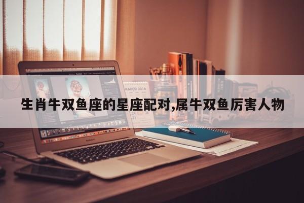 生肖牛双鱼座的星座配对,属牛双鱼厉害人物