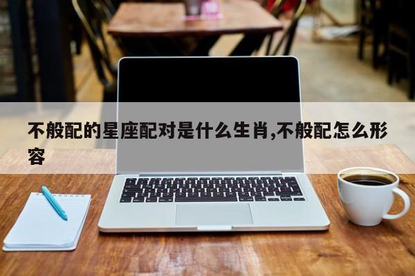 不般配的星座配对是什么生肖,不般配怎么形容