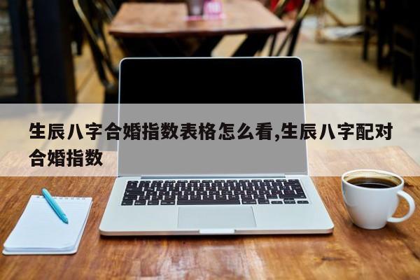 生辰八字合婚指数表格怎么看,生辰八字配对合婚指数