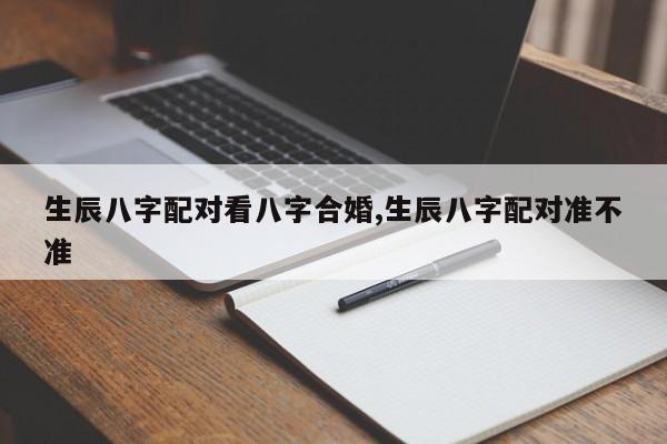 生辰八字配对看八字合婚,生辰八字配对准不准