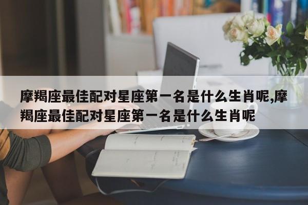 摩羯座最佳配对星座第一名是什么生肖呢,摩羯座最佳配对星座第一名是什么生肖呢