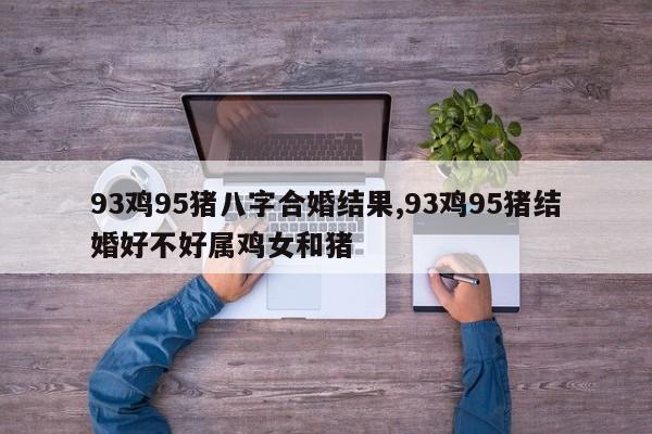 93鸡95猪八字合婚结果,93鸡95猪结婚好不好属鸡女和猪